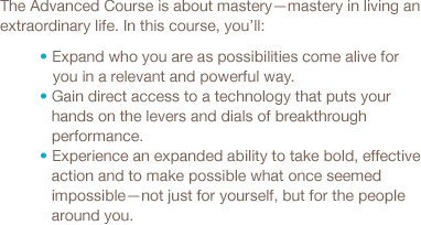 The Advanced Course is about mastery—mastery in living an extraordinary life. In this course, you’ll: Expand who you are as possibilities come alive for you in a relevant and powerful way, Gain direct access to a technology that puts your hands on the levers and dials of breakthrough performance, Experience an expanded ability to take bold, effective action and to make possible what once seemed impossible-not just for yourself, but for the people around you.